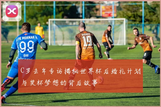C罗去年专访揭秘世界杯后婚礼计划与奖杯梦想的背后故事