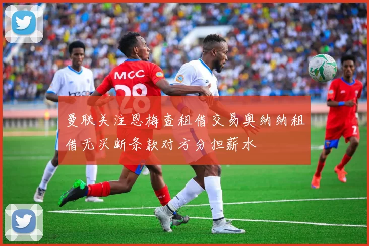 曼联关注恩梅查租借交易奥纳纳租借无买断条款对方分担薪水
