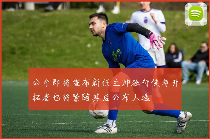 公牛即将宣布新任主帅独行侠与开拓者也将紧随其后公布人选