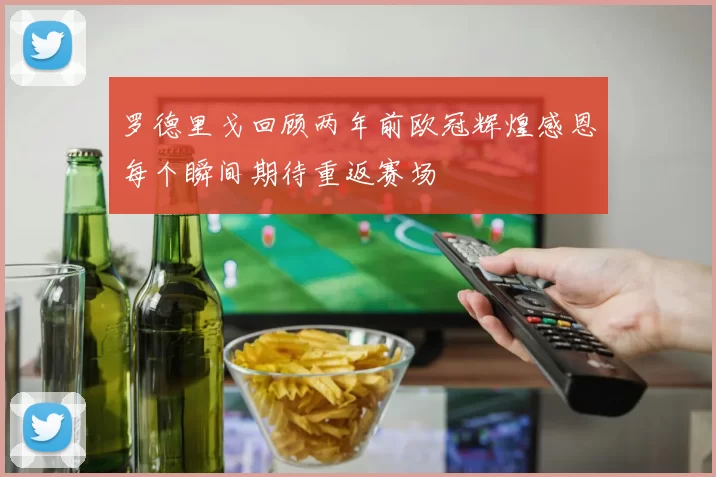 罗德里戈回顾两年前欧冠辉煌感恩每个瞬间期待重返赛场