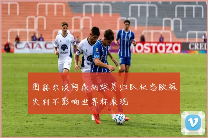 图赫尔谈阿森纳球员归队状态欧冠失利不影响世界杯表现
