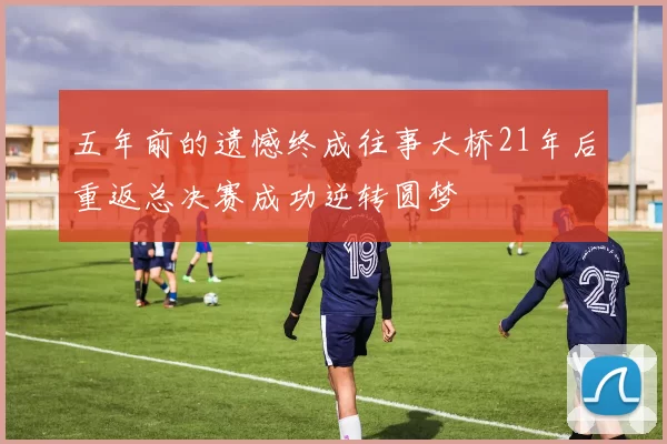 五年前的遗憾终成往事大桥21年后重返总决赛成功逆转圆梦