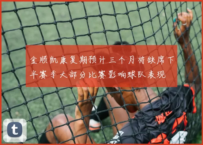 金顺凯康复期预计三个月将缺席下半赛季大部分比赛影响球队表现