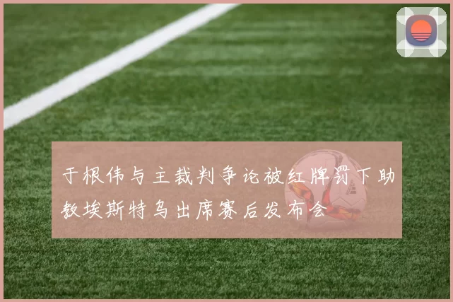 于根伟与主裁判争论被红牌罚下助教埃斯特乌出席赛后发布会