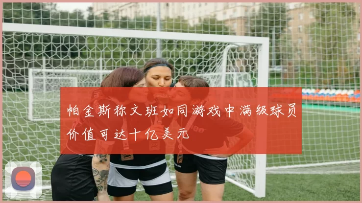帕金斯称文班如同游戏中满级球员价值可达十亿美元
