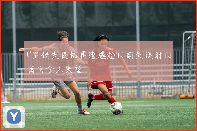 C罗错失良机再遭尴尬门前失误射门高飞令人失望
