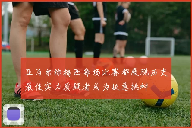亚马尔称梅西每场比赛都展现历史最佳实力质疑者或为故意挑衅