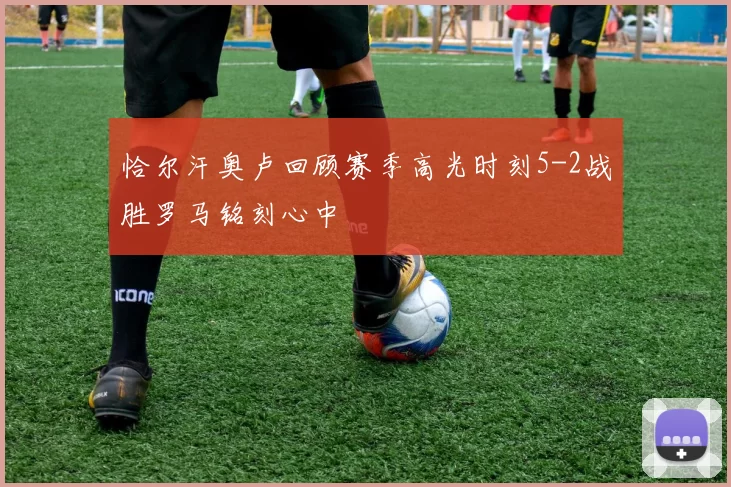 恰尔汗奥卢回顾赛季高光时刻5-2战胜罗马铭刻心中