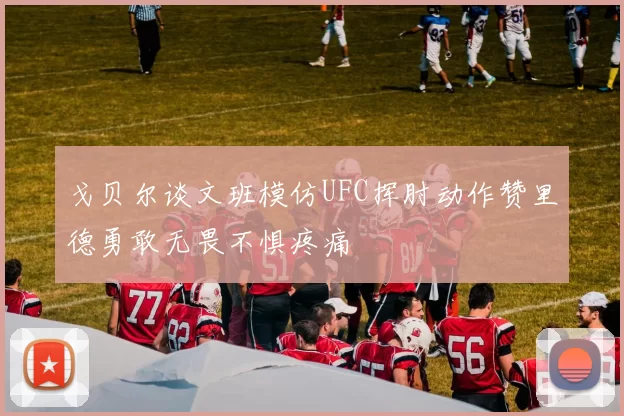 戈贝尔谈文班模仿UFC挥肘动作赞里德勇敢无畏不惧疼痛