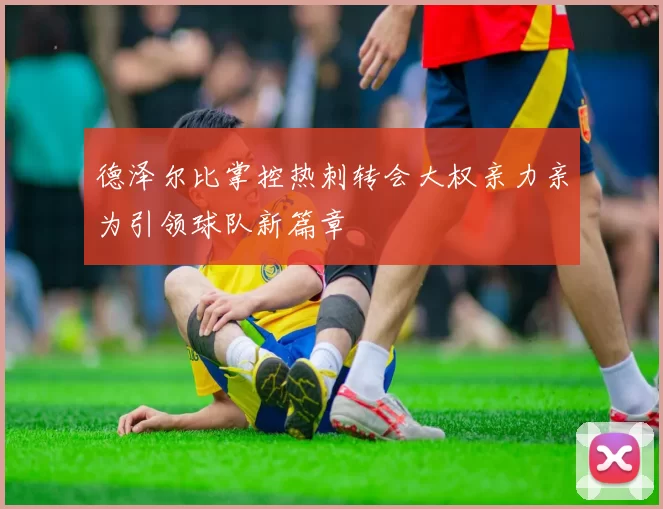 德泽尔比掌控热刺转会大权亲力亲为引领球队新篇章