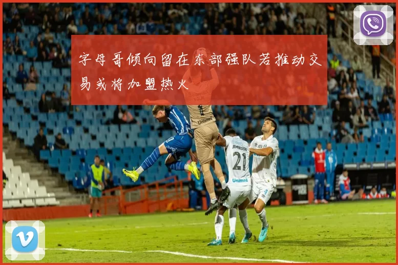 字母哥倾向留在东部强队若推动交易或将加盟热火