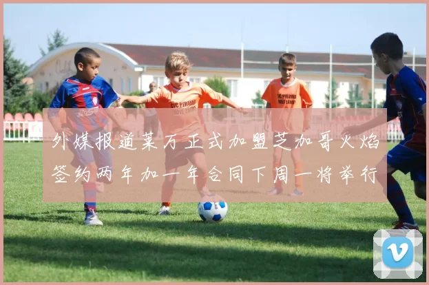 外媒报道莱万正式加盟芝加哥火焰签约两年加一年合同下周一将举行亮相仪式