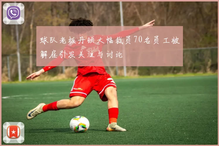 球队老板丹顿大幅裁员70名员工被解雇引发关注与讨论