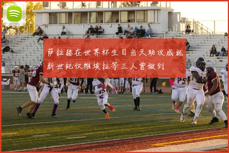 萨拉赫在世界杯生日当天助攻成就新世纪仅维埃拉等三人曾做到
