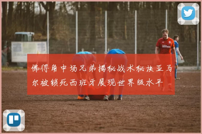 佛得角中场兄弟揭秘战术秘诀亚马尔被锁死西班牙展现世界级水平