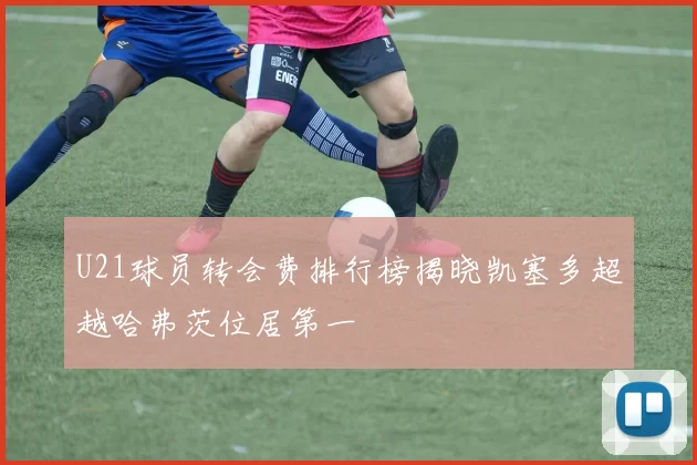 U21球员转会费排行榜揭晓凯塞多超越哈弗茨位居第一