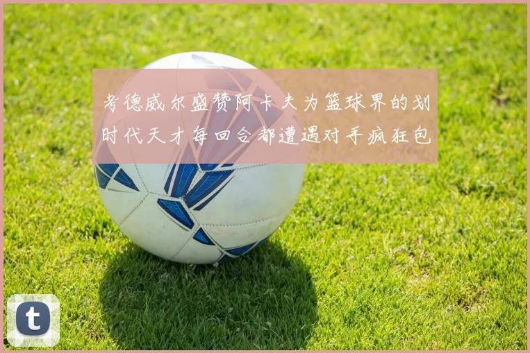 考德威尔盛赞阿卡夫为篮球界的划时代天才每回合都遭遇对手疯狂包夹挑战