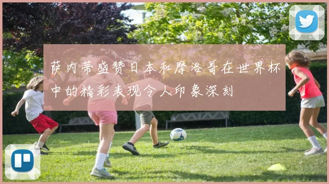 萨内蒂盛赞日本和摩洛哥在世界杯中的精彩表现令人印象深刻