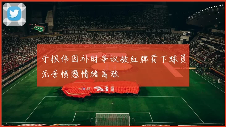 于根伟因补时争议被红牌罚下球员无奈愤懑情绪高涨