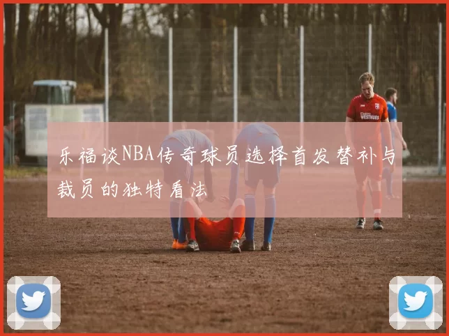 乐福谈NBA传奇球员选择首发替补与裁员的独特看法