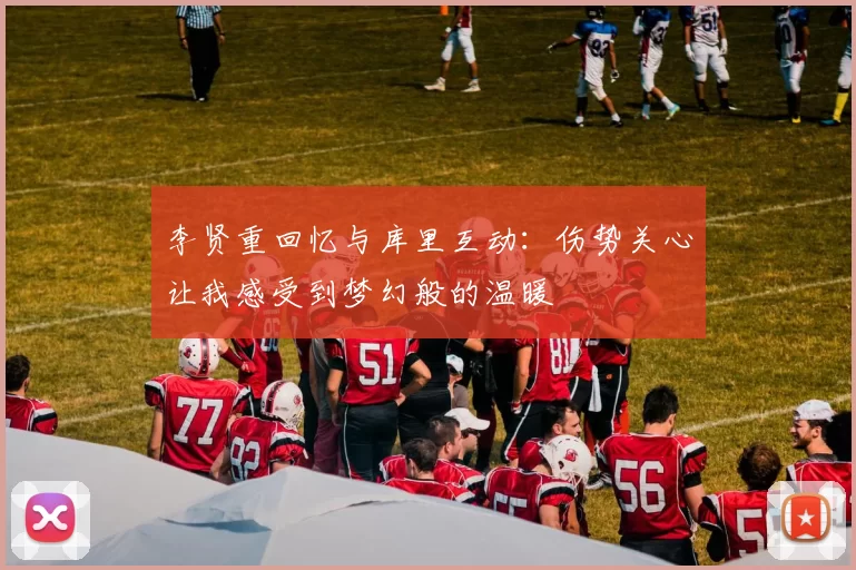 李贤重回忆与库里互动：伤势关心让我感受到梦幻般的温暖