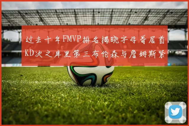 过去十年FMVP排名揭晓字母哥居首KD次之库里第三布伦森与詹姆斯紧随其后