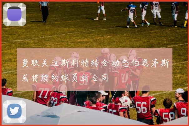 曼联关注斯科特转会动态伯恩茅斯或将续约球员新合同