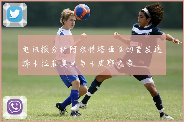 电讯报分析阿尔特塔面临的首发选择卡拉菲奥里与卡皮耶之争