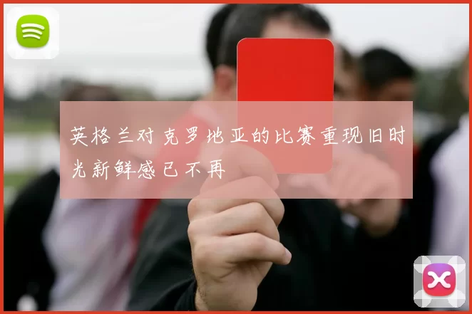 英格兰对克罗地亚的比赛重现旧时光新鲜感已不再